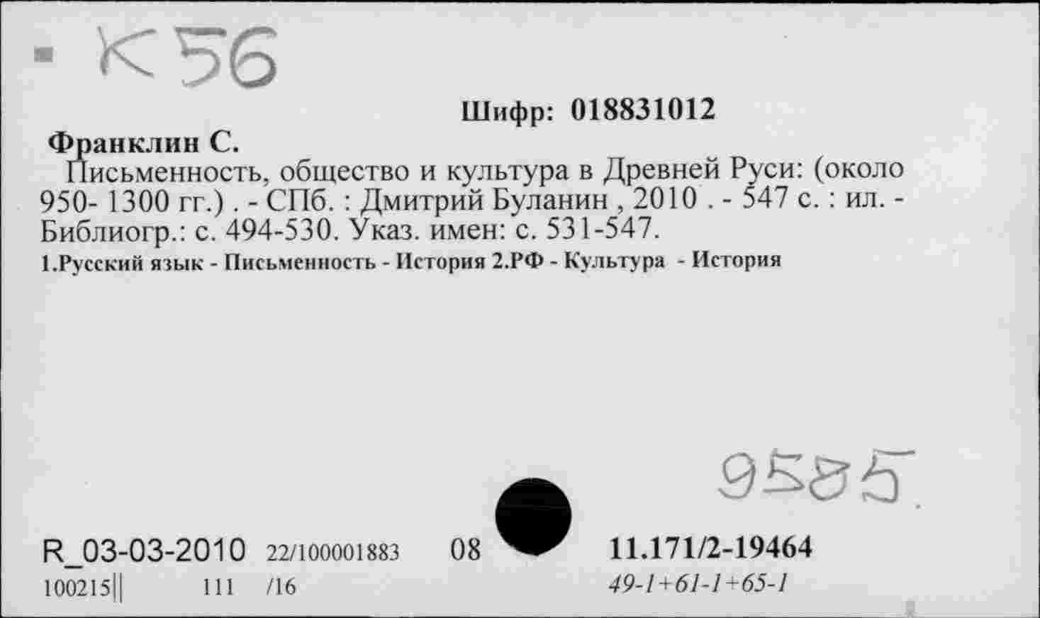 ﻿Шифр: 018831012 Франклин С.
Письменность, общество и культура в Древней Руси: (около 950- 1300 гг.). - СПб. : Дмитрий Буланин , 2010 . - 547 с. : ил. -Библиогр.: с. 494-530. Указ, имен: с. 531-547.
І.Русский язык - Письменность - История 2.РФ - Культура - История
R_03-03-2010 22/100001883
100215Ц	111 /16
9S>8 Ь
11.171/2-19464
49-1+61-1+65-1